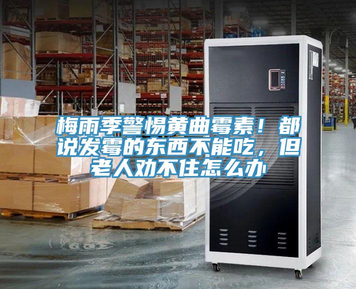 梅雨季警惕黃曲霉素！都說發霉的東西不能吃，但老人勸不住怎么辦