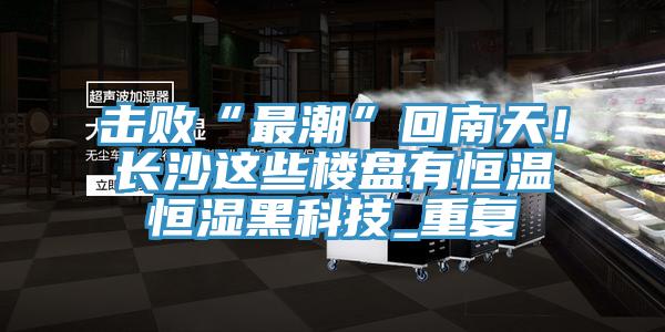 擊敗“最潮”回南天！長沙這些樓盤有恒溫恒濕黑科技_重復(fù)