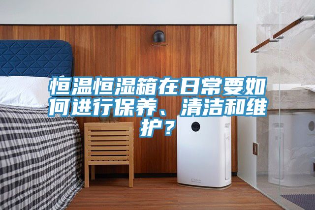 恒溫恒濕箱在日常要如何進行保養、清潔和維護？