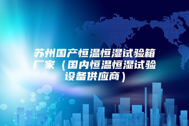 蘇州國產(chǎn)恒溫恒濕試驗箱廠家（國內(nèi)恒溫恒濕試驗設(shè)備供應(yīng)商）